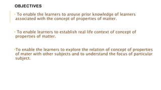 OBJECTIVES
• To enable the learners to arouse prior knowledge of learners
associated with the concept of properties of matter.
• To enable learners to establish real life context of concept of
properties of matter.
•To enable the learners to explore the relation of concept of properties
of mater with other subjects and to understand the focus of particular
subject.
 