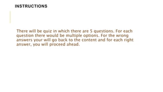 There will be quiz in which there are 5 questions. For each
question there would be multiple options. For the wrong
answers your will go back to the content and for each right
answer, you will proceed ahead.
INSTRUCTIONS
 