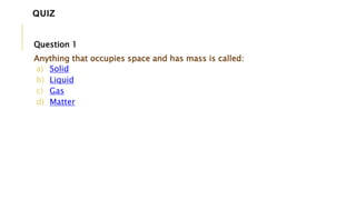 Question 1
Anything that occupies space and has mass is called:
a) Solid
b) Liquid
c) Gas
d) Matter
QUIZ
 