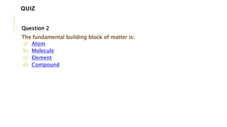 Question 2
The fundamental building block of matter is:
a) Atom
b) Molecule
c) Element
d) Compound
QUIZ
 