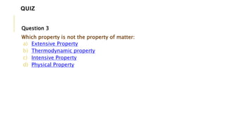 Question 3
Which property is not the property of matter:
a) Extensive Property
b) Thermodynamic property
c) Intensive Property
d) Physical Property
QUIZ
 