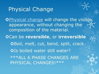 Physical Change
Physical change will change the visible
appearance, without changing the
composition of the material.
Can be reversible, or irreversible
Boil, melt, cut, bend, split, crack
Is boiled water still water?
***ALL 6 PHASE CHANGES ARE
PHYSICAL CHANGES!***
 