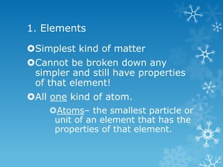 1. Elements
Simplest kind of matter
Cannot be broken down any
simpler and still have properties
of that element!
All one kind of atom.
Atoms– the smallest particle or
unit of an element that has the
properties of that element.
 