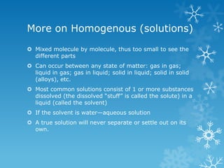 More on Homogenous (solutions)
 Mixed molecule by molecule, thus too small to see the
different parts
 Can occur between any state of matter: gas in gas;
liquid in gas; gas in liquid; solid in liquid; solid in solid
(alloys), etc.
 Most common solutions consist of 1 or more substances
dissolved (the dissolved ―stuff‖ is called the solute) in a
liquid (called the solvent)
 If the solvent is water—aqueous solution
 A true solution will never separate or settle out on its
own.
 
