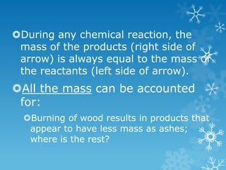 During any chemical reaction, the
mass of the products (right side of
arrow) is always equal to the mass of
the reactants (left side of arrow).
All the mass can be accounted
for:
Burning of wood results in products that
appear to have less mass as ashes;
where is the rest?
 