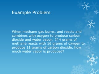 Example Problem
When methane gas burns, and reacts and
combines with oxygen to produce carbon
dioxide and water vapor. If 4 grams of
methane reacts with 16 grams of oxygen to
produce 11 grams of carbon dioxide, how
much water vapor is produced?
 