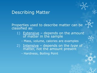 Describing Matter
Properties used to describe matter can be
classified as:
1) Extensive – depends on the amount
of matter in the sample
- Mass, volume, calories are examples
2) Intensive – depends on the type of
matter, not the amount present
- Hardness, Boiling Point
 
