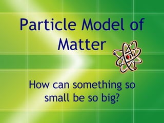Particle Model of Matter How can something so small be so big? 
