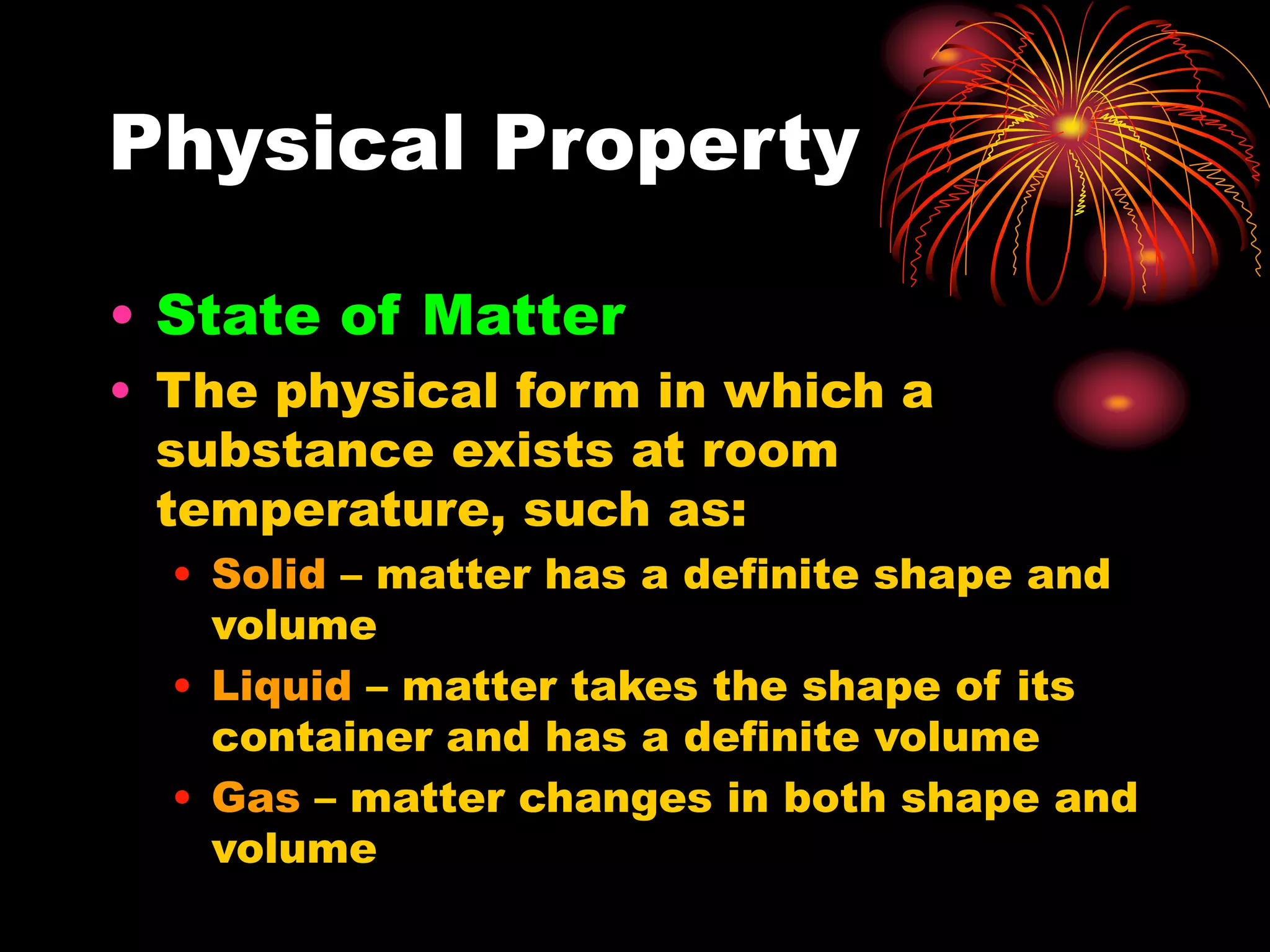 Physical Property
• State of Matter
• The physical form in which a
substance exists at room
temperature, such as:
• Solid – matter has a definite shape and
volume
• Liquid – matter takes the shape of its
container and has a definite volume
• Gas – matter changes in both shape and
volume
 
