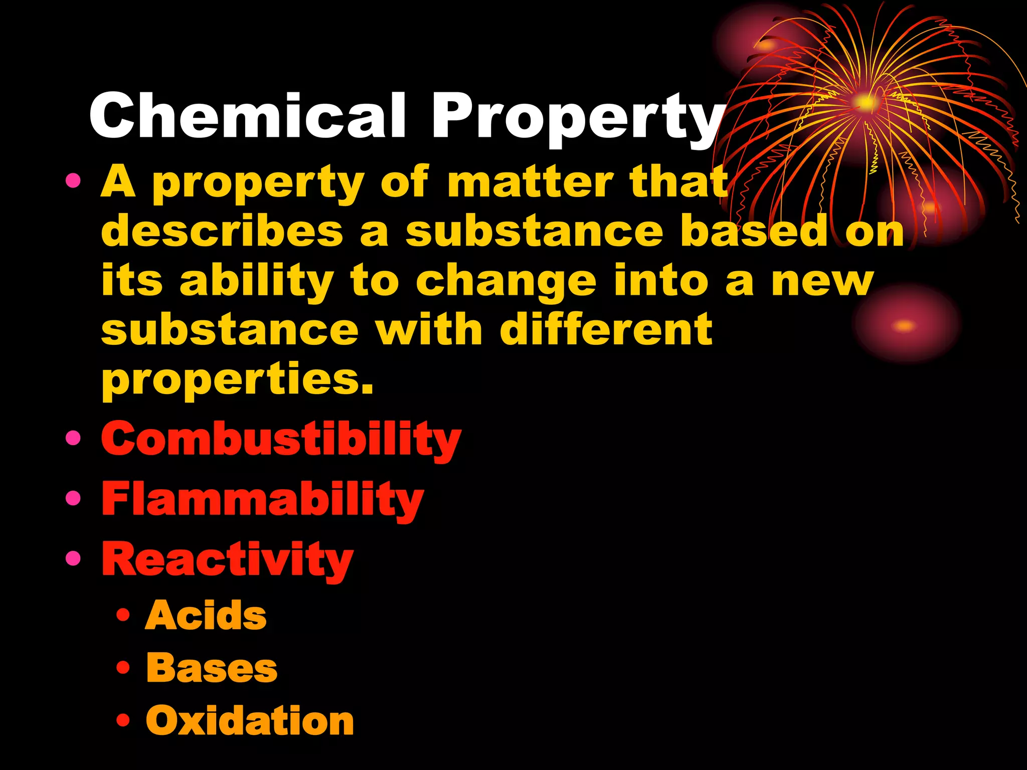 Chemical Property
• A property of matter that
describes a substance based on
its ability to change into a new
substance with different
properties.
• Combustibility
• Flammability
• Reactivity
• Acids
• Bases
• Oxidation
 