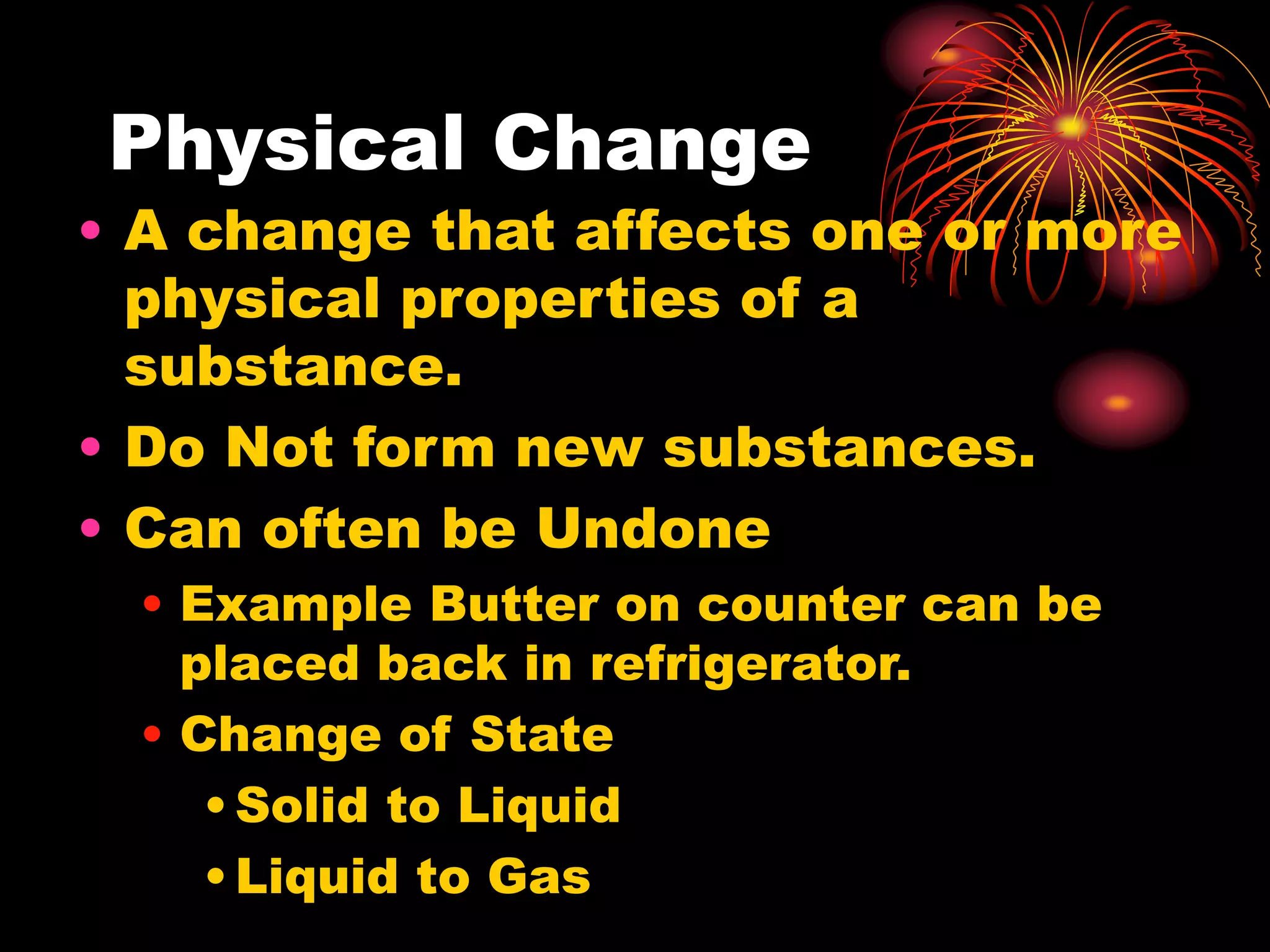 Physical Change
• A change that affects one or more
physical properties of a
substance.
• Do Not form new substances.
• Can often be Undone
• Example Butter on counter can be
placed back in refrigerator.
• Change of State
•Solid to Liquid
•Liquid to Gas
 
