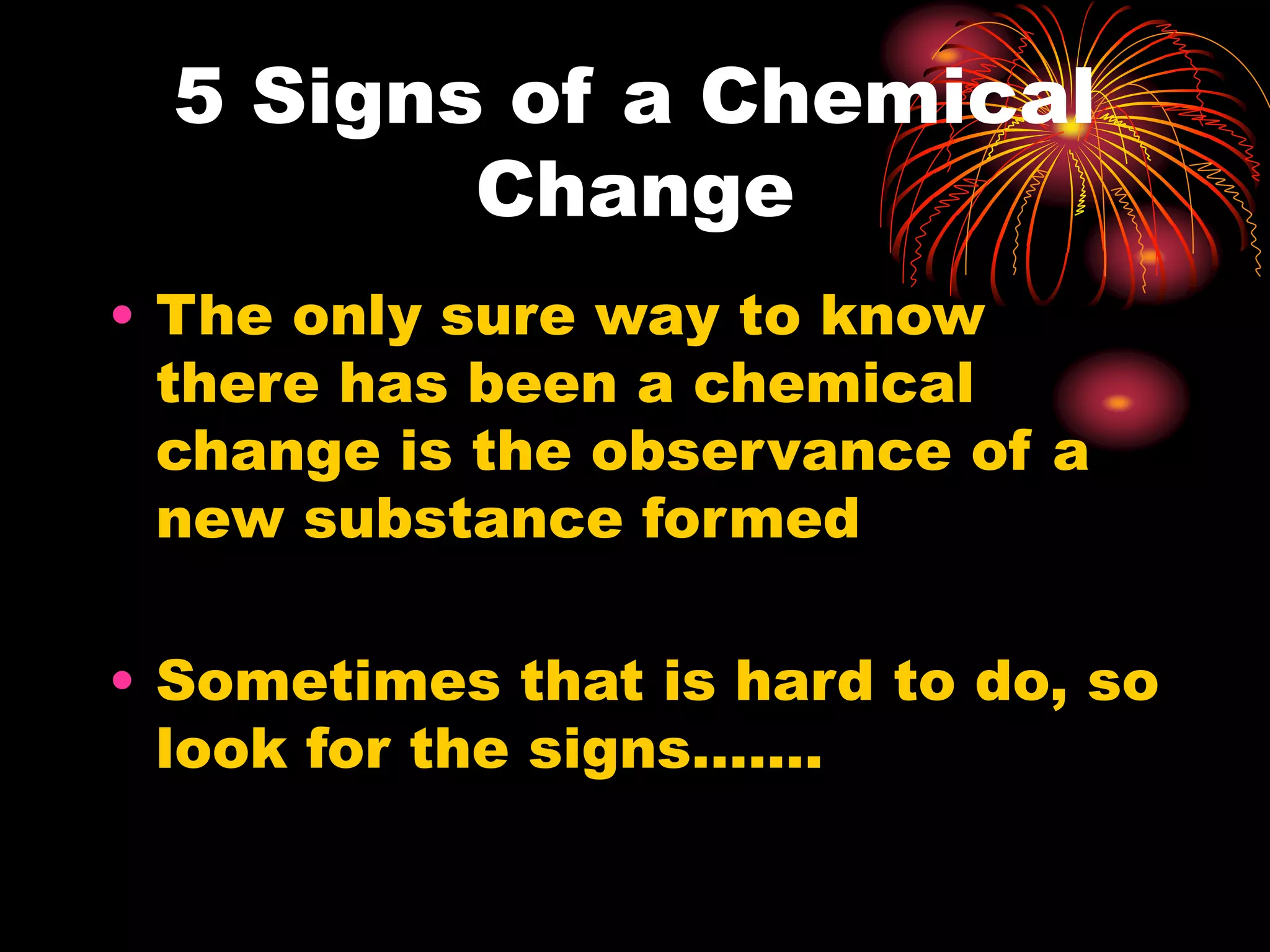 5 Signs of a Chemical
Change
• The only sure way to know
there has been a chemical
change is the observance of a
new substance formed
• Sometimes that is hard to do, so
look for the signs…….
 