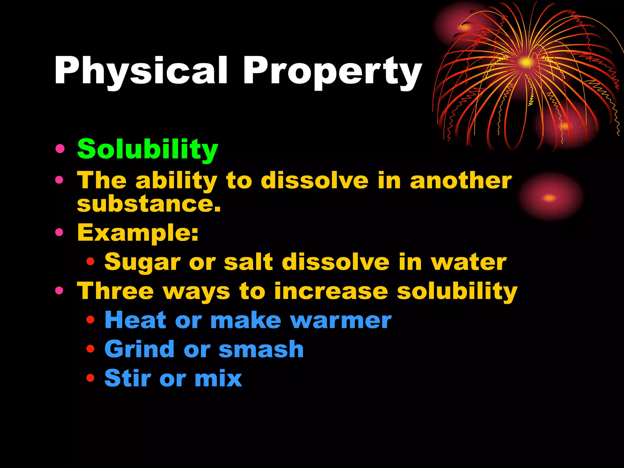 Physical Property
• Solubility
• The ability to dissolve in another
substance.
• Example:
• Sugar or salt dissolve in water
• Three ways to increase solubility
• Heat or make warmer
• Grind or smash
• Stir or mix
 