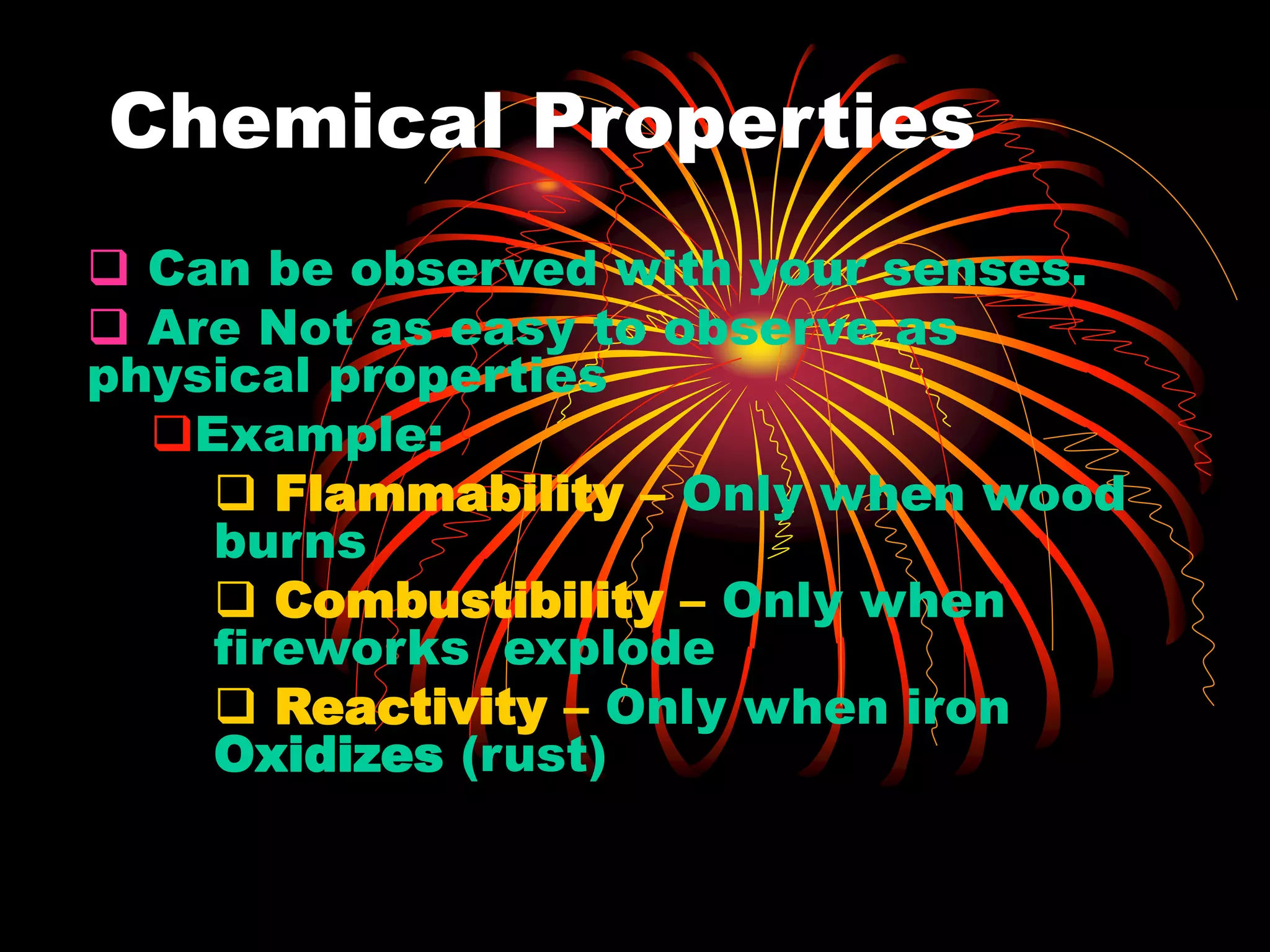 Chemical Properties
 Can be observed with your senses.
 Are Not as easy to observe as
physical properties
Example:
 Flammability – Only when wood
burns
 Combustibility – Only when
fireworks explode
 Reactivity – Only when iron
Oxidizes (rust)
 
