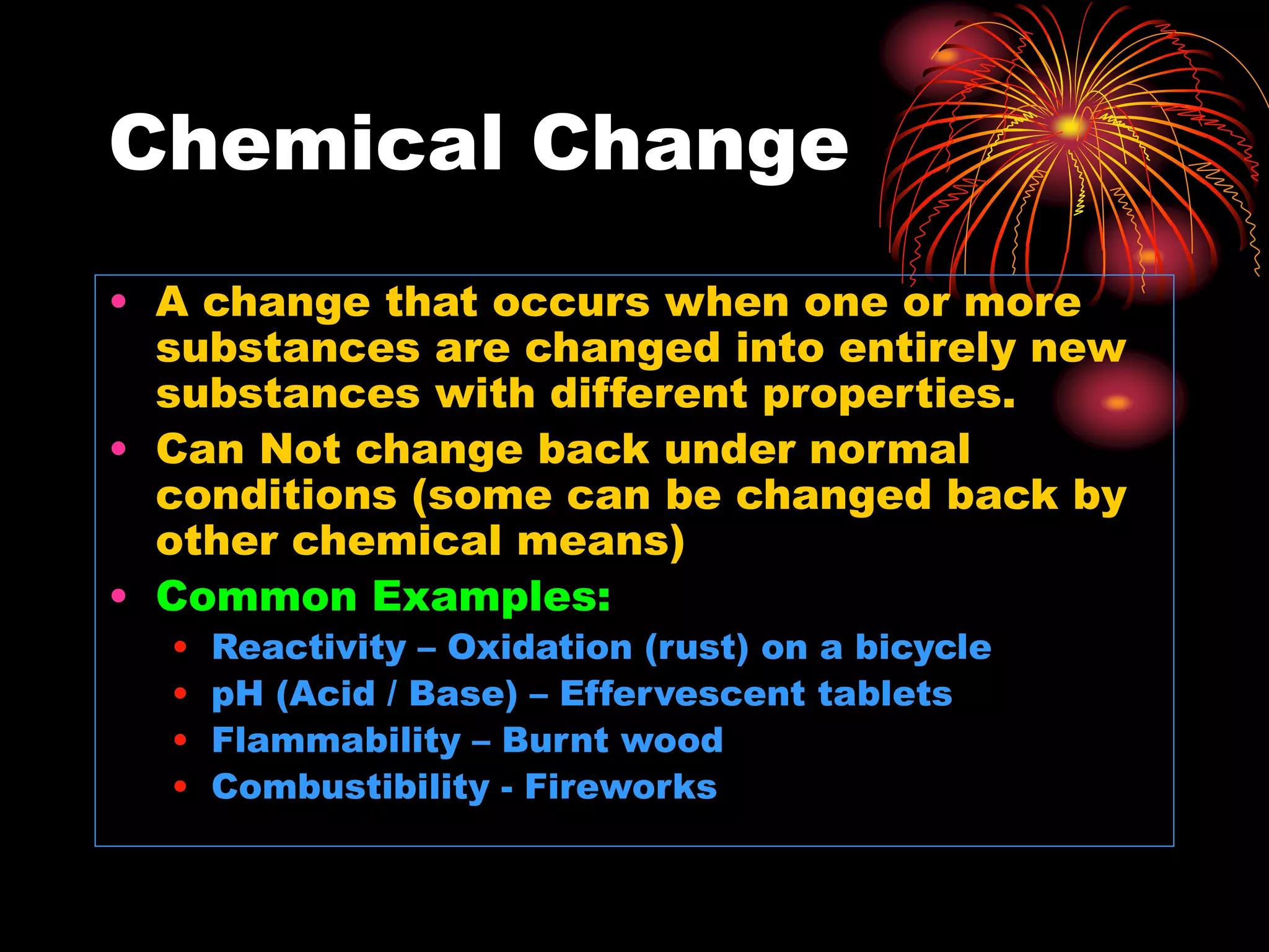 Chemical Change
• A change that occurs when one or more
substances are changed into entirely new
substances with different properties.
• Can Not change back under normal
conditions (some can be changed back by
other chemical means)
• Common Examples:
• Reactivity – Oxidation (rust) on a bicycle
• pH (Acid / Base) – Effervescent tablets
• Flammability – Burnt wood
• Combustibility - Fireworks
 
