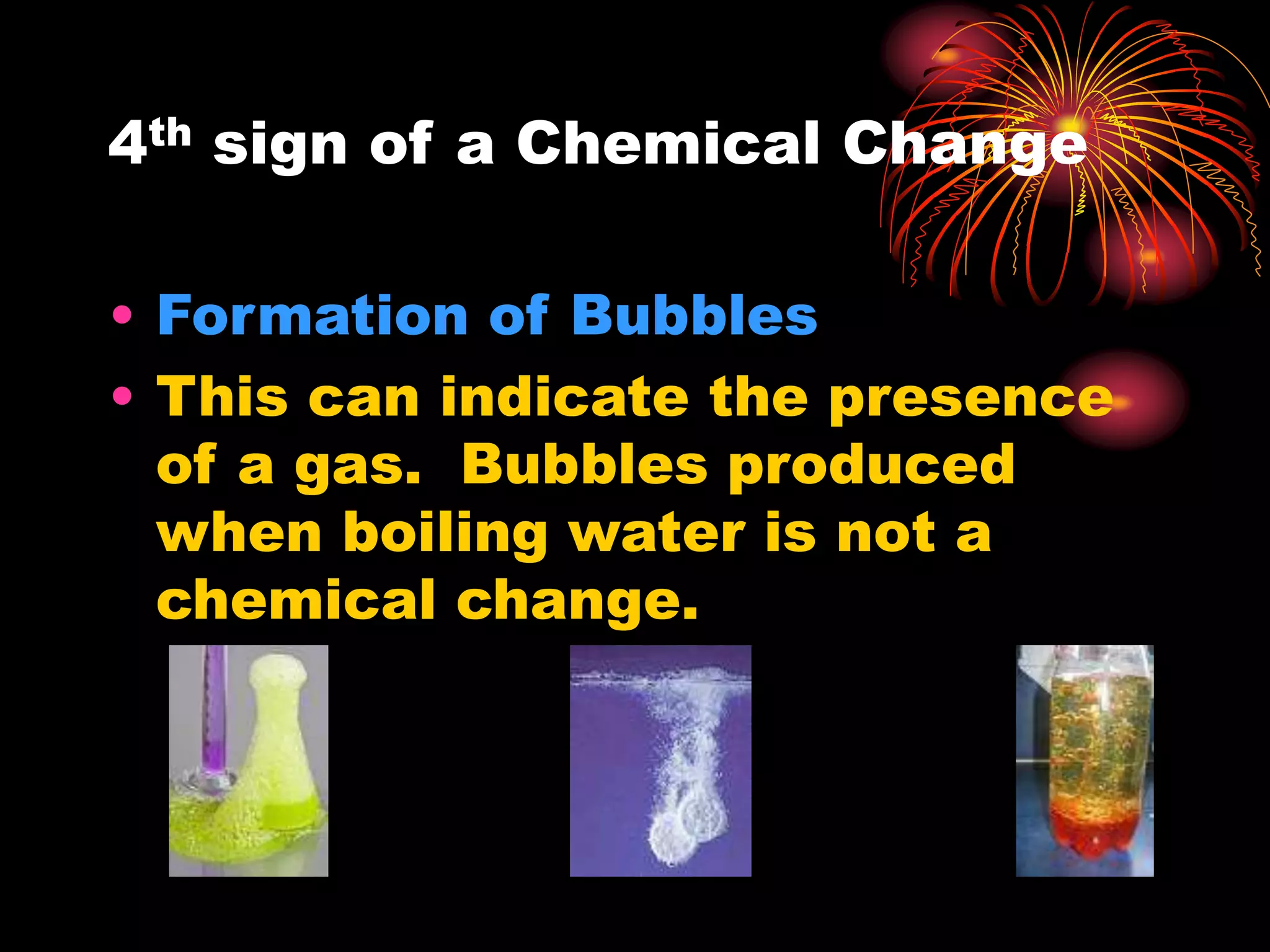 4th sign of a Chemical Change
• Formation of Bubbles
• This can indicate the presence
of a gas. Bubbles produced
when boiling water is not a
chemical change.
 