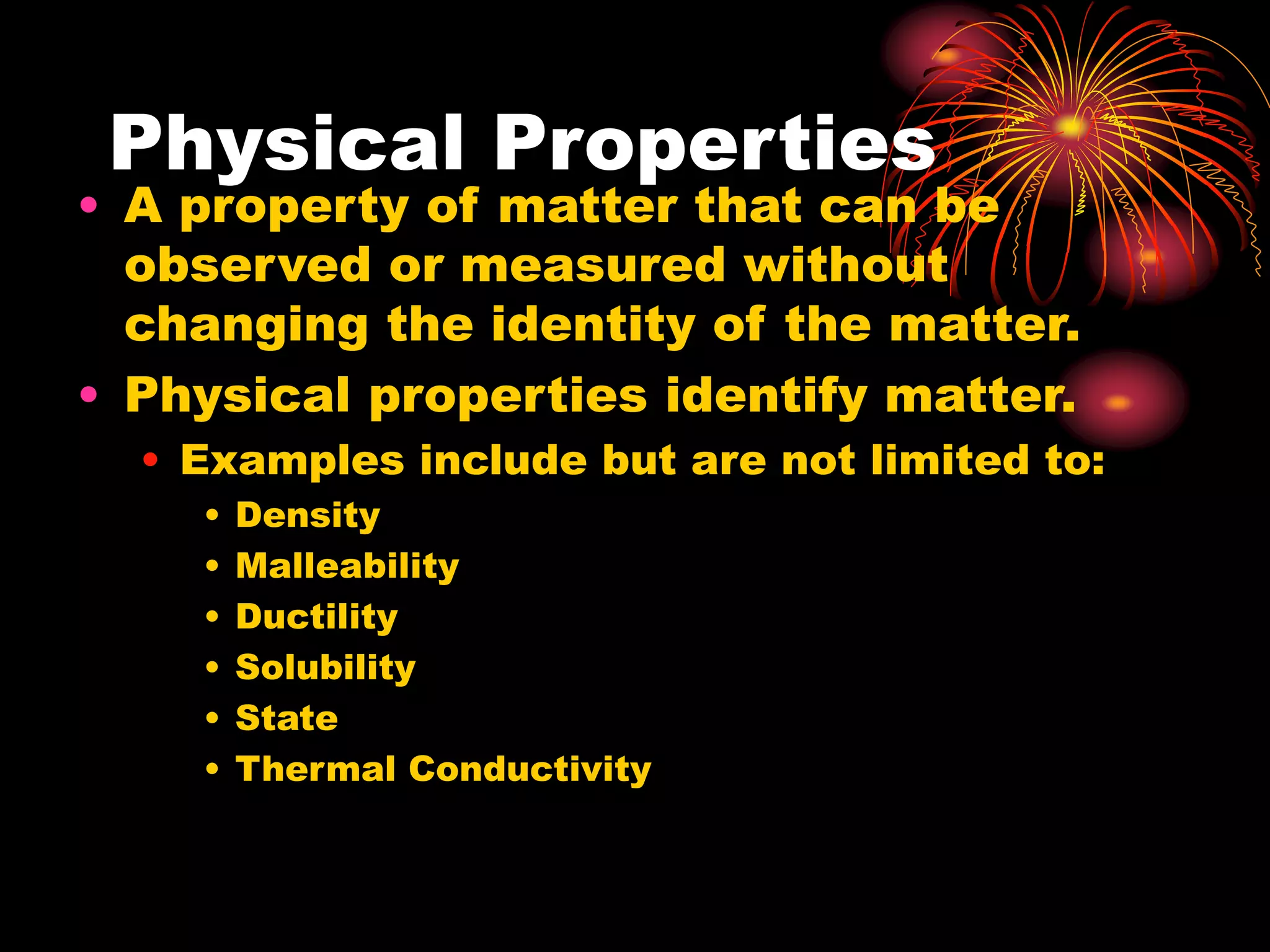 Physical Properties
• A property of matter that can be
observed or measured without
changing the identity of the matter.
• Physical properties identify matter.
• Examples include but are not limited to:
• Density
• Malleability
• Ductility
• Solubility
• State
• Thermal Conductivity
 