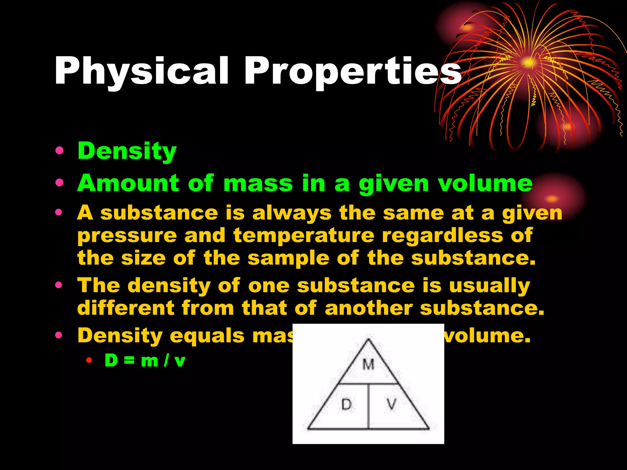 Physical Properties
• Density
• Amount of mass in a given volume
• A substance is always the same at a given
pressure and temperature regardless of
the size of the sample of the substance.
• The density of one substance is usually
different from that of another substance.
• Density equals mass divided by volume.
• D = m / v
 