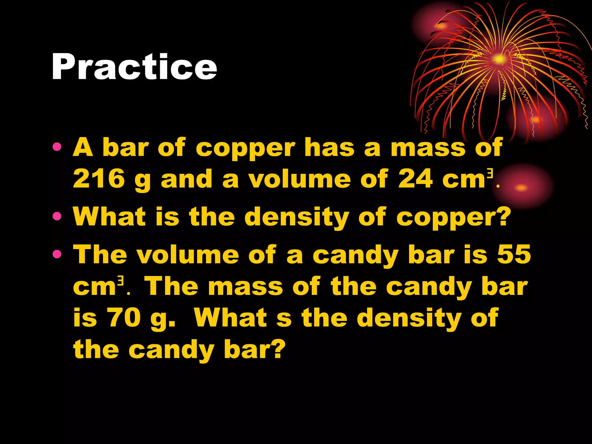Practice
• A bar of copper has a mass of
216 g and a volume of 24 cmᴲ.
• What is the density of copper?
• The volume of a candy bar is 55
cmᴲ. The mass of the candy bar
is 70 g. What s the density of
the candy bar?
 