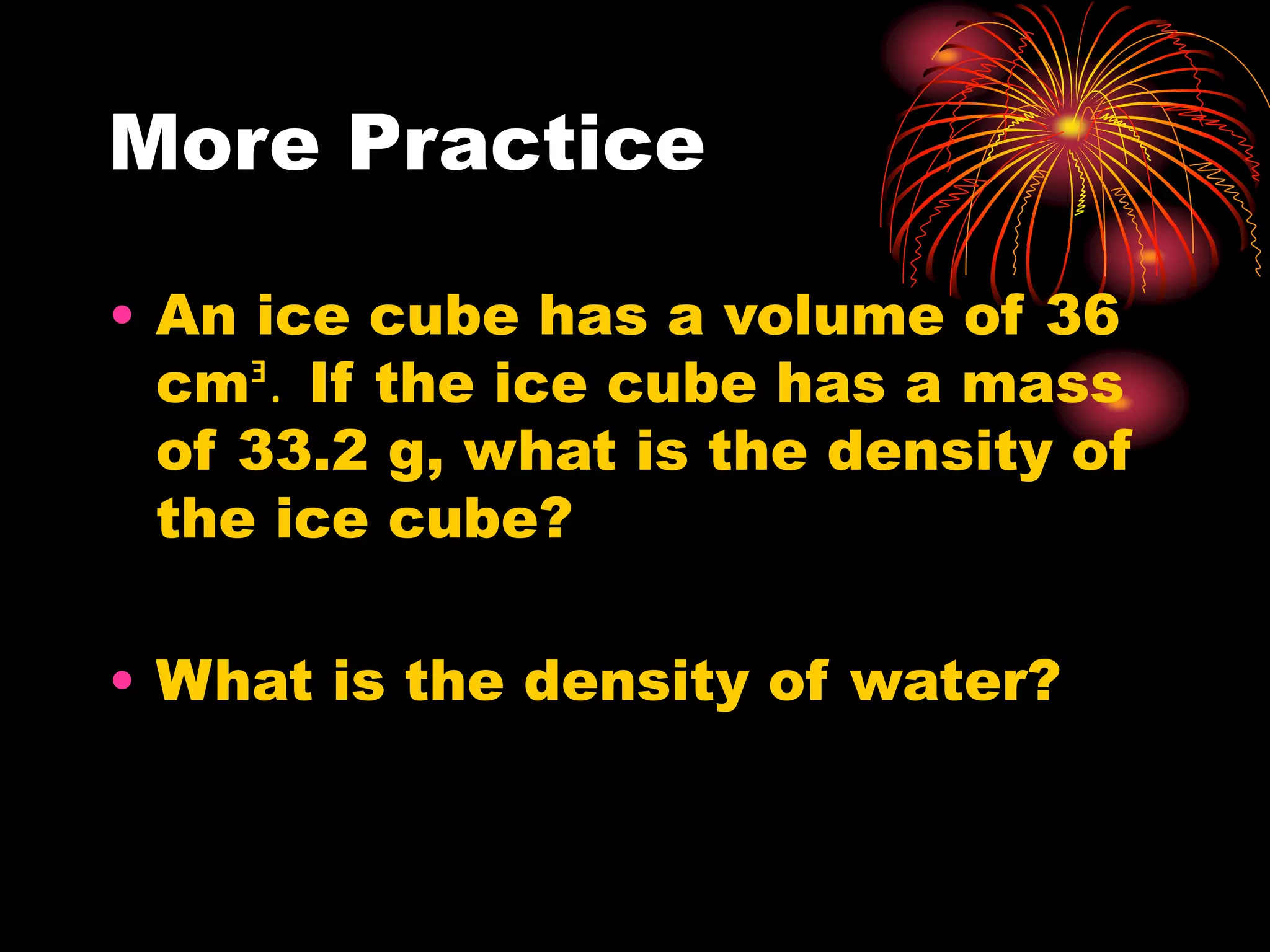 More Practice
• An ice cube has a volume of 36
cmᴲ. If the ice cube has a mass
of 33.2 g, what is the density of
the ice cube?
• What is the density of water?
 