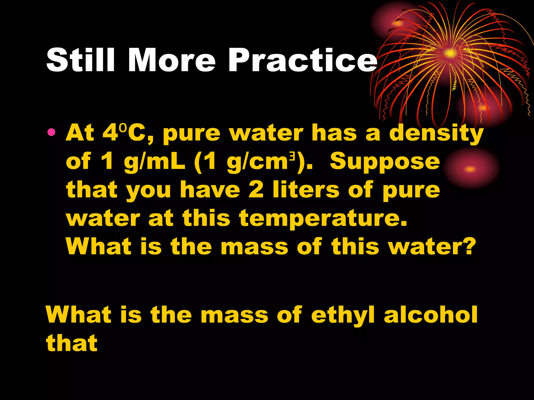 Still More Practice
• At 4⁰C, pure water has a density
of 1 g/mL (1 g/cmᴲ). Suppose
that you have 2 liters of pure
water at this temperature.
What is the mass of this water?
What is the mass of ethyl alcohol
that
 