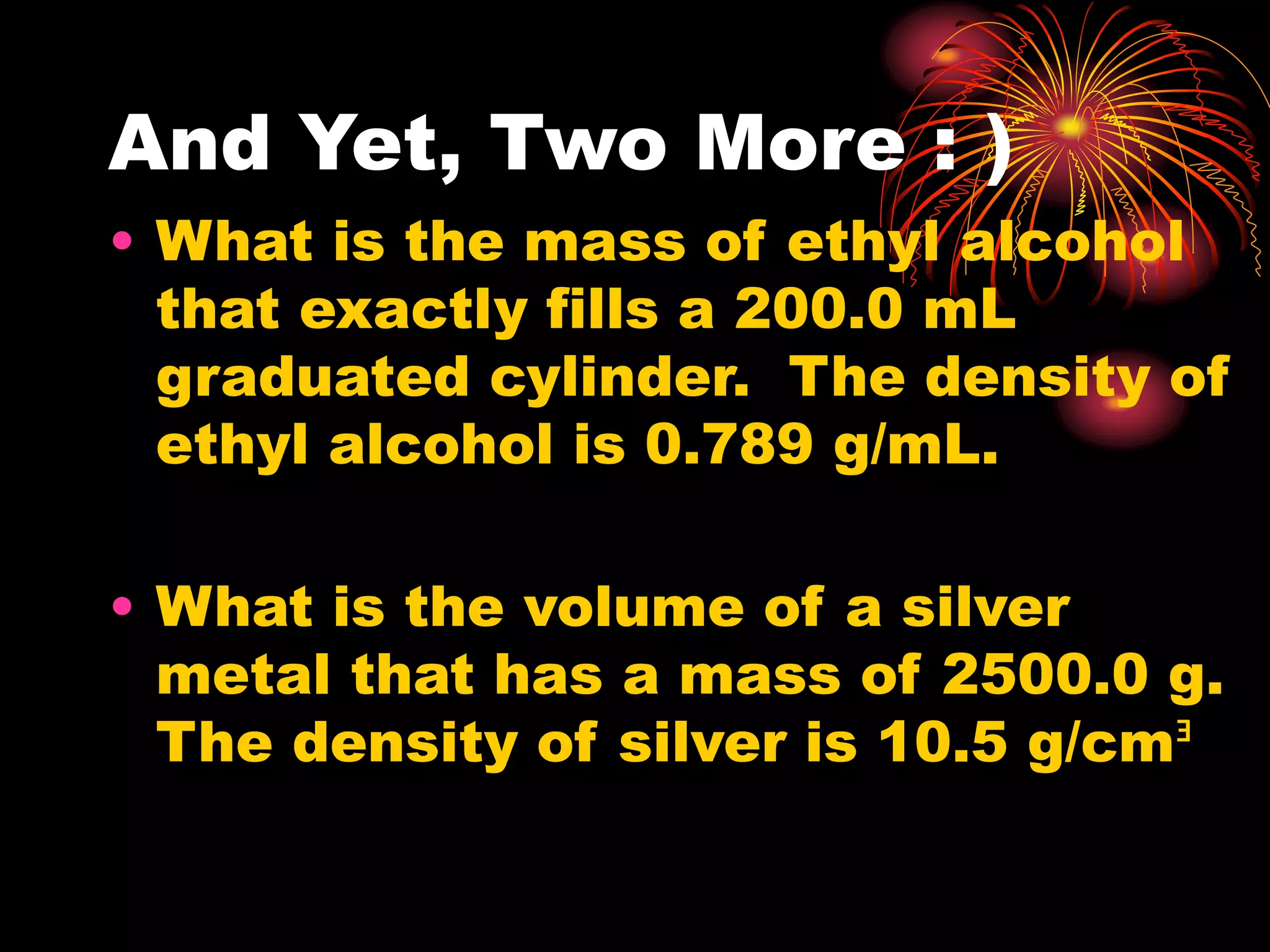 And Yet, Two More : )
• What is the mass of ethyl alcohol
that exactly fills a 200.0 mL
graduated cylinder. The density of
ethyl alcohol is 0.789 g/mL.
• What is the volume of a silver
metal that has a mass of 2500.0 g.
The density of silver is 10.5 g/cmᴲ
 