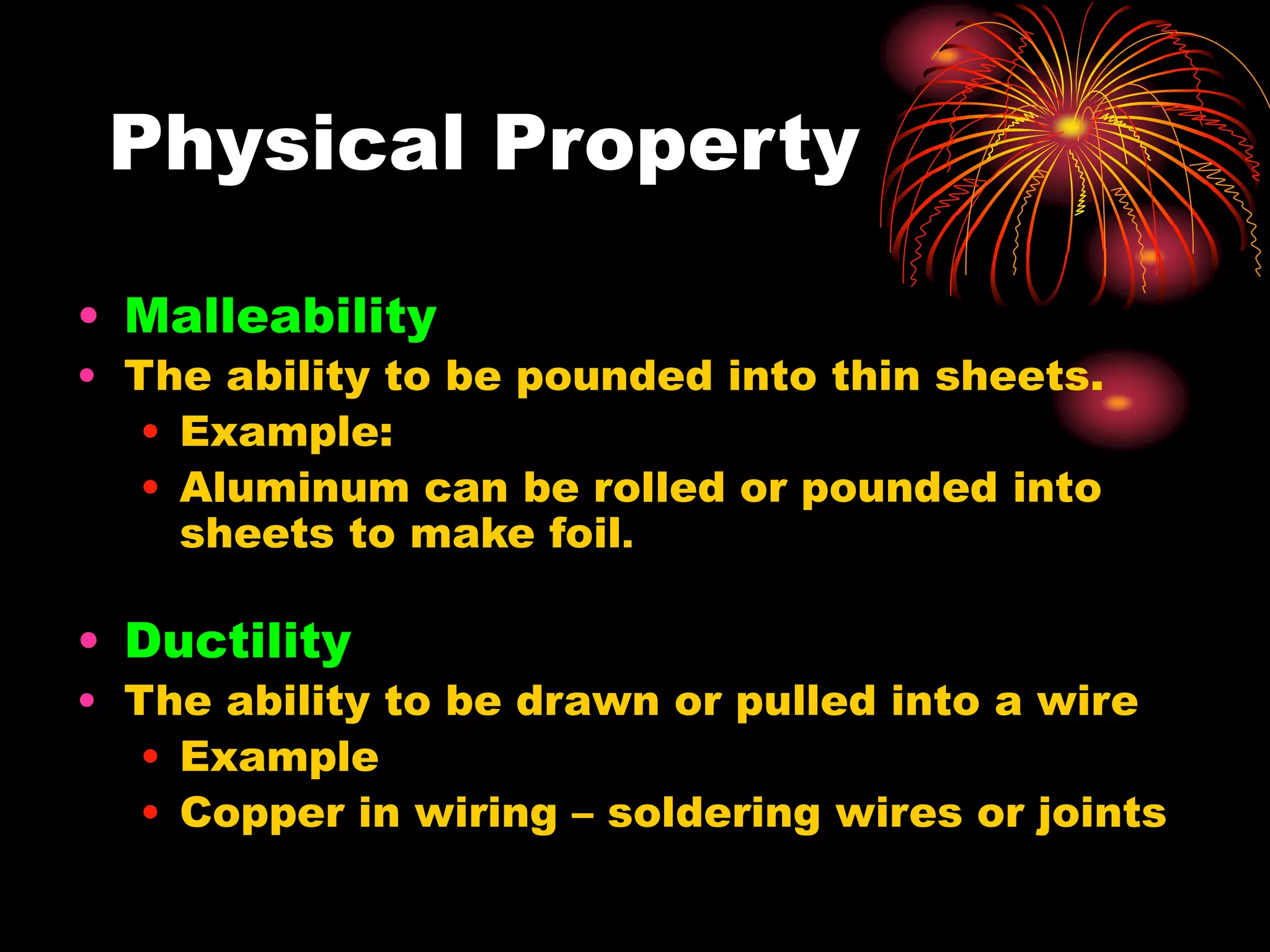 • Malleability
• The ability to be pounded into thin sheets.
• Example:
• Aluminum can be rolled or pounded into
sheets to make foil.
• Ductility
• The ability to be drawn or pulled into a wire
• Example
• Copper in wiring – soldering wires or joints
Physical Property
 