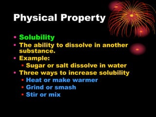 Physical Property
• Solubility
• The ability to dissolve in another
substance.
• Example:
• Sugar or salt dissolve in water
• Three ways to increase solubility
• Heat or make warmer
• Grind or smash
• Stir or mix
 