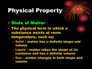 Physical Property
• State of Matter
• The physical form in which a
substance exists at room
temperature, such as:
• Solid – matter has a definite shape and
volume
• Liquid – matter takes the shape of its
container and has a definite volume
• Gas – matter changes in both shape and
volume
 