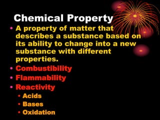 Chemical Property
• A property of matter that
describes a substance based on
its ability to change into a new
substance with different
properties.
• Combustibility
• Flammability
• Reactivity
• Acids
• Bases
• Oxidation
 