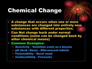 Chemical Change
• A change that occurs when one or more
substances are changed into entirely new
substances with different properties.
• Can Not change back under normal
conditions (some can be changed back by
other chemical means)
• Common Examples:
• Reactivity – Oxidation (rust) on a bicycle
• pH (Acid / Base) – Effervescent tablets
• Flammability – Burnt wood
• Combustibility - Fireworks
 