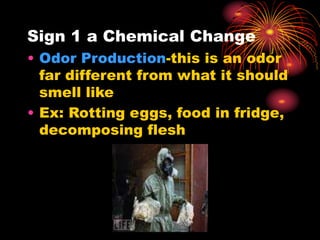 Sign 1 a Chemical Change
• Odor Production-this is an odor
far different from what it should
smell like
• Ex: Rotting eggs, food in fridge,
decomposing flesh
 