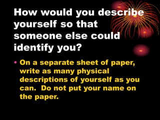 How would you describe
yourself so that
someone else could
identify you?
• On a separate sheet of paper,
write as many physical
descriptions of yourself as you
can. Do not put your name on
the paper.
 