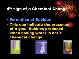 4th sign of a Chemical Change
• Formation of Bubbles
• This can indicate the presence
of a gas. Bubbles produced
when boiling water is not a
chemical change.
 
