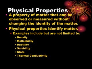 Physical Properties
• A property of matter that can be
observed or measured without
changing the identity of the matter.
• Physical properties identify matter.
• Examples include but are not limited to:
• Density
• Malleability
• Ductility
• Solubility
• State
• Thermal Conductivity
 