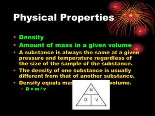 Physical Properties
• Density
• Amount of mass in a given volume
• A substance is always the same at a given
pressure and temperature regardless of
the size of the sample of the substance.
• The density of one substance is usually
different from that of another substance.
• Density equals mass divided by volume.
• D = m / v
 
