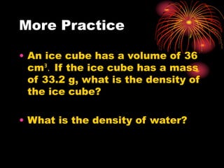 More Practice
• An ice cube has a volume of 36
cmᴲ. If the ice cube has a mass
of 33.2 g, what is the density of
the ice cube?
• What is the density of water?
 