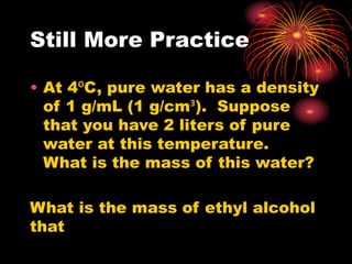 Still More Practice
• At 4⁰C, pure water has a density
of 1 g/mL (1 g/cmᴲ). Suppose
that you have 2 liters of pure
water at this temperature.
What is the mass of this water?
What is the mass of ethyl alcohol
that
 