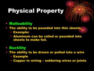• Malleability
• The ability to be pounded into thin sheets.
• Example:
• Aluminum can be rolled or pounded into
sheets to make foil.
• Ductility
• The ability to be drawn or pulled into a wire
• Example
• Copper in wiring – soldering wires or joints
Physical Property
 