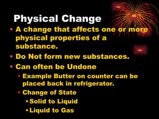 Physical Change
• A change that affects one or more
physical properties of a
substance.
• Do Not form new substances.
• Can often be Undone
• Example Butter on counter can be
placed back in refrigerator.
• Change of State
•Solid to Liquid
•Liquid to Gas
 