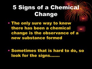 5 Signs of a Chemical
Change
• The only sure way to know
there has been a chemical
change is the observance of a
new substance formed
• Sometimes that is hard to do, so
look for the signs…….
 
