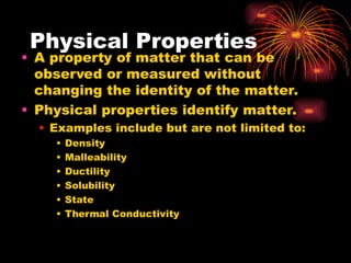 Physical Properties
• A property of matter that can be
observed or measured without
changing the identity of the matter.
• Physical properties identify matter.
• Examples include but are not limited to:
• Density
• Malleability
• Ductility
• Solubility
• State
• Thermal Conductivity
 