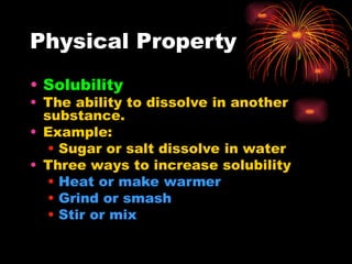 Physical Property
• Solubility
• The ability to dissolve in another
substance.
• Example:
• Sugar or salt dissolve in water
• Three ways to increase solubility
• Heat or make warmer
• Grind or smash
• Stir or mix
 