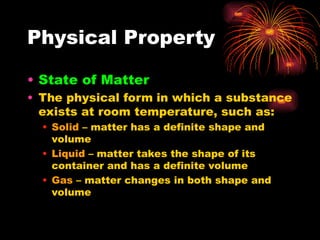 Physical Property
• State of Matter
• The physical form in which a substance
exists at room temperature, such as:
• Solid – matter has a definite shape and
volume
• Liquid – matter takes the shape of its
container and has a definite volume
• Gas – matter changes in both shape and
volume
 