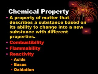 Chemical Property
• A property of matter that
describes a substance based on
its ability to change into a new
substance with different
properties.
• Combustibility
• Flammability
• Reactivity
• Acids
• Bases
• Oxidation
 