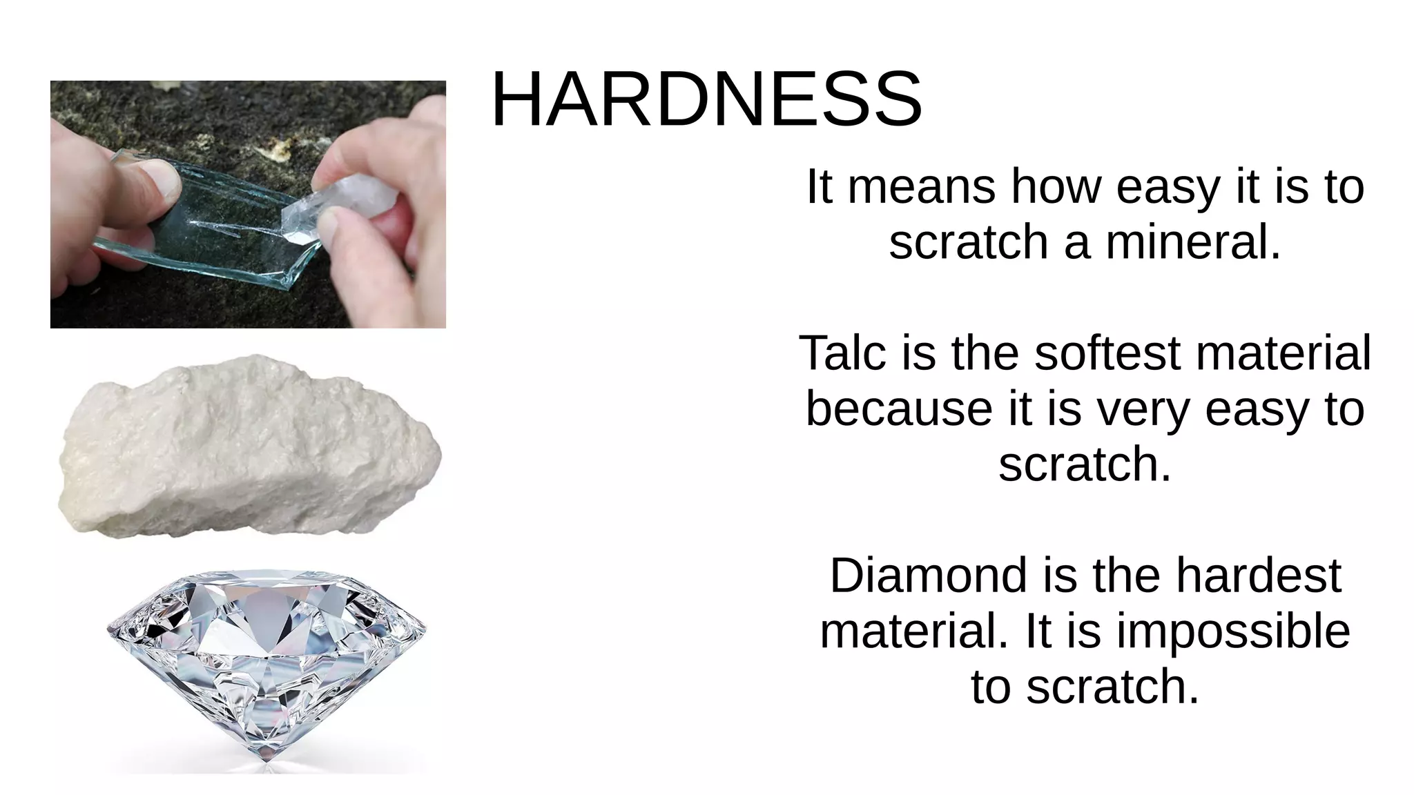 HARDNESS
It means how easy it is to
scratch a mineral.
Talc is the softest material
because it is very easy to
scratch.
Diamond is the hardest
material. It is impossible
to scratch.