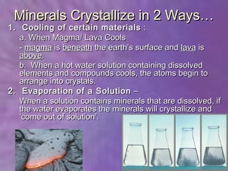 Minerals Crystallize in 2 Ways…
1. Cooling of certain materials :
   a. When Magma/ Lava Cools
   - magma is beneath the earth’s surface and lava is
   above.
   b. When a hot water solution containing dissolved
   elements and compounds cools, the atoms begin to
   arrange into crystals.
2. Evaporation of a Solution –
   When a solution contains minerals that are dissolved, if
   the water evaporates the minerals will crystallize and
   ‘come out of solution’.
 