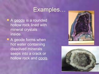 Examples…
   A geode is a rounded
    hollow rock lined with
    mineral crystals
    inside.
   A geode forms when
    hot water containing
    dissolved minerals
    seeps into a crack or
    hollow rock and cools.
 