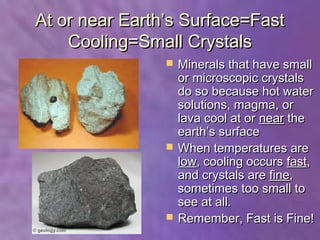 At or near Earth’s Surface=Fast
    Cooling=Small Crystals
                   Minerals that have small
                    or microscopic crystals
                    do so because hot water
                    solutions, magma, or
                    lava cool at or near the
                    earth’s surface
                   When temperatures are
                    low, cooling occurs fast,
                    and crystals are fine,
                    sometimes too small to
                    see at all.
                   Remember, Fast is Fine!
 