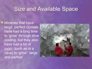 Size and Available Space

   Minerals that have
    large, perfect crystals
    have had a long time
    to ‘grow’ through slow
    cooling, but they also
    have had a lot of
    room (such as in a
    cave) to ‘grow’ large
    and perfect.
 